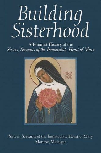 Building Sisterhood: A Feminist History of the Sisters, Servants of the Immaculate Heart of Mary (Women and Gender in Religion)