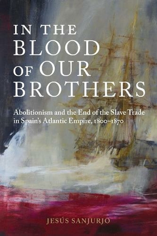 In the Blood of Our Brothers: Abolitionism and the End of the Slave Trade in Spain's Atlantic Empire, 1800-1870 (Atlantic Crossings)
