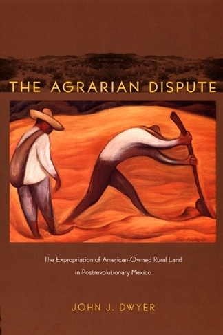 The Agrarian Dispute: The Expropriation of American-Owned Rural Land in Postrevolutionary Mexico (American Encounters/Global Interactions)