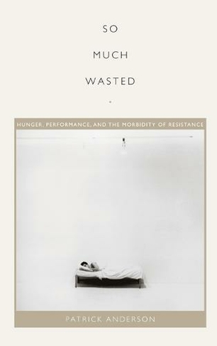 So Much Wasted: Hunger, Performance, and the Morbidity of Resistance (Perverse Modernities: A Series Edited by Jack Halberstam and Lisa Lowe)