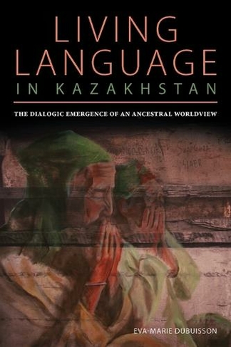 Living Language in Kazakhstan: The Dialogic Emergence of an Ancestral Worldview (Central Eurasia in Context)