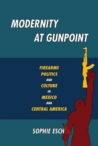Modernity at Gunpoint: Firearms, Politics, and Culture in Mexico and Central America (Illuminations)