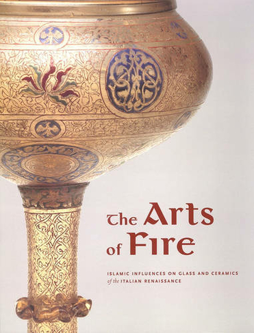 The Arts of Fire - Islamis Influences on Glass and  Ceramics of the Italian Renaissance: (Getty Publications - (Yale))