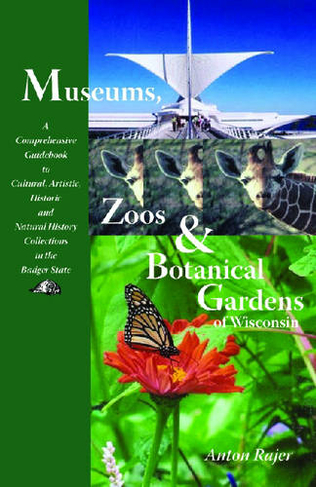 Museums, Zoos and Botanical Gardens of Wisconsin: A Comprehensive Guidebook to Cultural, Artistic, Historic and Natural History Collections in the Badger State