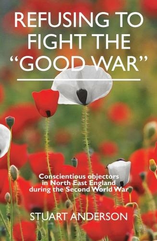 REFUSING TO FIGHT THE "GOOD WAR": Conscientious objectors in the North East of England