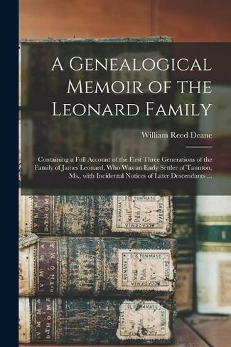 A Genealogical Memoir of the Leonard Family: Containing a Full Account of the First Three Generations of the Family of James Leonard, Who Was an Early Settler of Taunton, Ms., With Incidental Notices of Later Descendants ...