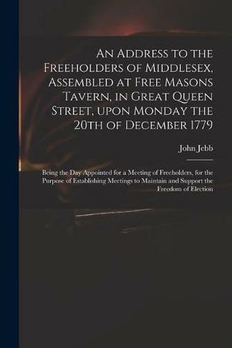 An Address to the Freeholders of Middlesex, Assembled at Free Masons Tavern, in Great Queen Street, Upon Monday the 20th of December 1779: Being the Day Appointed for a Meeting of Freeholders, for the Purpose of Establishing Meetings to Maintain And...