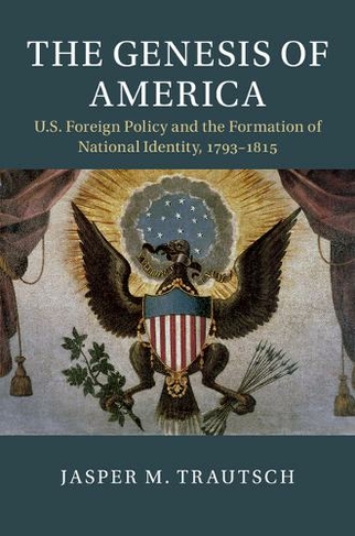 The Genesis of America: US Foreign Policy and the Formation of National Identity, 1793-1815 (Cambridge Studies in US Foreign Relations)