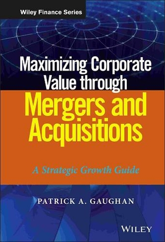 Maximizing Corporate Value through Mergers and Acquisitions: A Strategic Growth Guide (Wiley Finance)