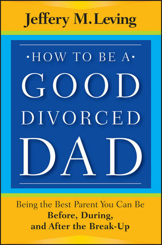 How to be a Good Divorced Dad: Being the Best Parent You Can Be Before, During and After the Break-Up
