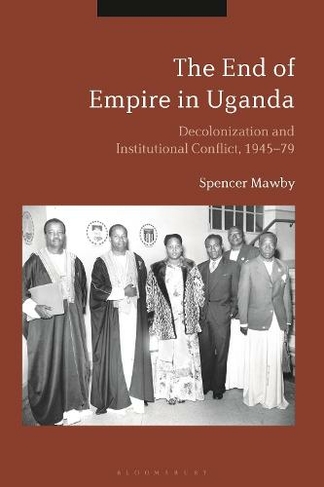 The End of Empire in Uganda: Decolonization and Institutional Conflict, 1945-79