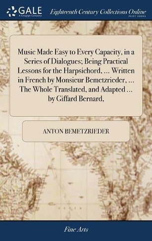 Music Made Easy to Every Capacity, in a Series of Dialogues; Being Practical Lessons for the Harpsichord, ... Written in French by Monsieur Bemetzrieder, ... the Whole Translated, and Adapted ... by Giffard Bernard,