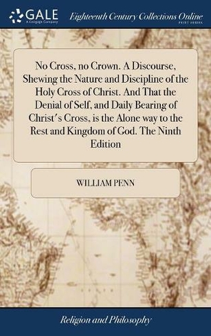 No Cross, no Crown. A Discourse, Shewing the Nature and Discipline of the Holy Cross of Christ. And That the Denial of Self, and Daily Bearing of Christ's Cross, is the Alone way to the Rest and Kingdom of God. The Ninth Edition
