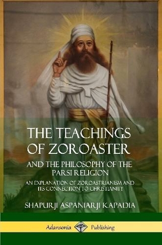 The Teachings of Zoroaster and the Philosophy of the Parsi Religion: An Explanation of Zoroastrianism and its Connection to Christianity