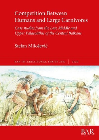 Competition Between Humans and Large Carnivores: Case studies from the Late Middle and Upper Palaeolithic of the Central Balkans (British Archaeological Reports International Series)