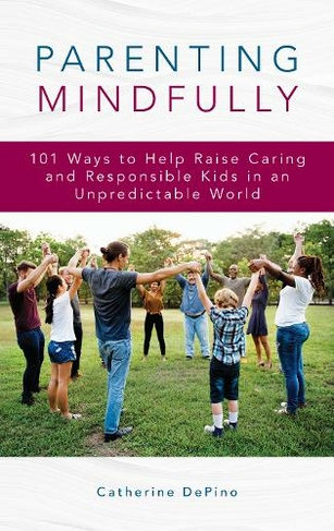 Parenting Mindfully: 101 Ways to Help Raise Caring and Responsible Kids in an Unpredictable World