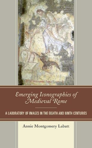 Emerging Iconographies of Medieval Rome: A Laboratory of Images in the Eighth and Ninth Centuries (Byzantium: A European Empire and Its Legacy)
