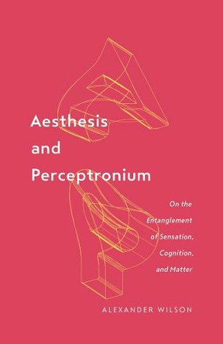Aesthesis and Perceptronium: On the Entanglement of Sensation, Cognition, and Matter (Posthumanities 1)