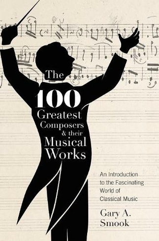The 100 Greatest Composers and Their Musical Works: An Introduction to the Fascinating World of Classical Music