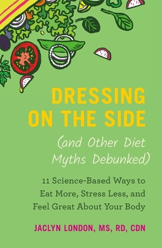 Dressing on the Side (and Other Diet Myths Debunked): 11 ScienceBased Ways to Eat More, Stress Less, and Feel Great about Your Body