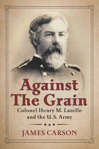 Against the Grain: Colonel Henry M. Lazelle and the U.S. Army (North Texas Military Biography and Memoir Series)