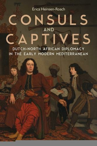 Consuls and Captives: Dutch-North African Diplomacy in the Early Modern Mediterranean (Changing Perspectives on Early Modern Europe)