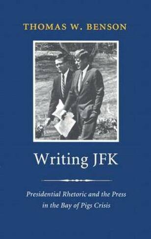 Writing JFK: Presidential Rhetoric and the Press in the Bay of Pigs Crisis (Library of Presidential Rhetoric)