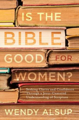 Is the Bible Good for Women?: Finding Clarity and Confidence Through a Jesus-Centered Understanding of Scripture