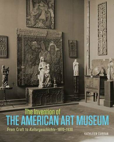 The Invention of the American Art Museum From Craft to Kulturgeschichte, 1870-1930