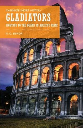 Gladiators: Fighting to the Death in Ancient Rome (Casemate Short History)