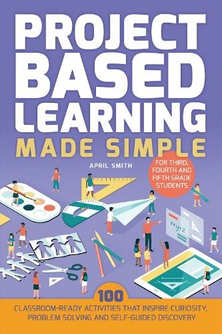 Project Based Learning Made Simple: 100 Classroom-Ready Activities that Inspire Curiosity, Problem Solving and Self-Guided Discovery for Third, Fourth