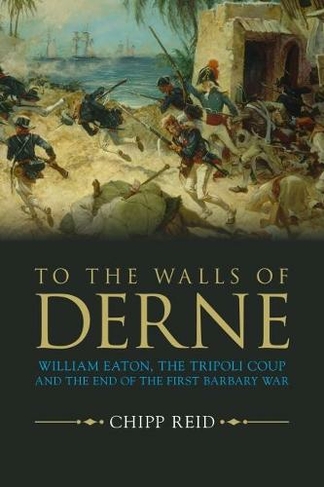To the Walls of Derne: William Eaton, the Tripoli Coup, and the End of the First Barbary War