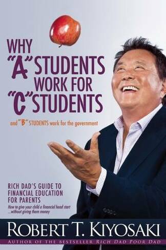 Why "A" Students Work for "C" Students and Why "B" Students Work for the Government: Rich Dad's Guide to Financial Education for Parents