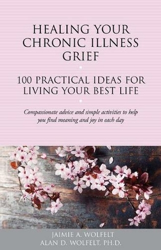 Healing Your Chronic Illness Grief: 100 Practical Ideas for Living Your Best Life (The 100 Ideas Series)