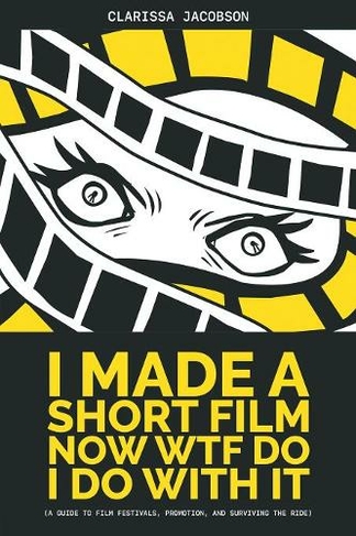 I Made A Short Film Now WTF Do I Do With It: A Guide to Film Festivals, Promotion, and Surviving the Ride