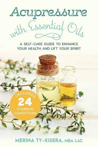 Acupressure with Essential Oils: A Self-Care Guide to Enhance Your Health and Lift Your Spirit--With 24 Common Conditions