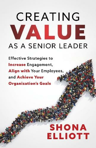 Creating Value as a Senior Leader: Effective Strategies to Increase Engagement, Align with Your Employees, and Achieve Your Organization's Goals