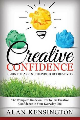 Creative Confidence: Learn to Harness the Power of Creativity: The Complete Guide on How to Use Creative Confidence in Your Everyday Life