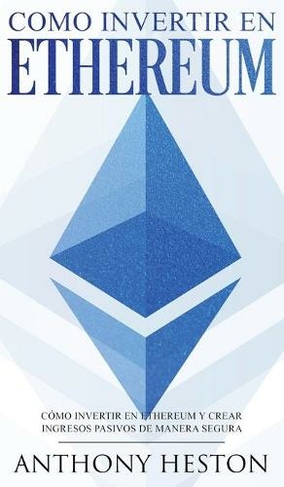 Ethereum: La Guia Completa de Como Invertir tu Dinero en Ethereum y Crear Ingresos Pasivos Usando esta Criptomoneda