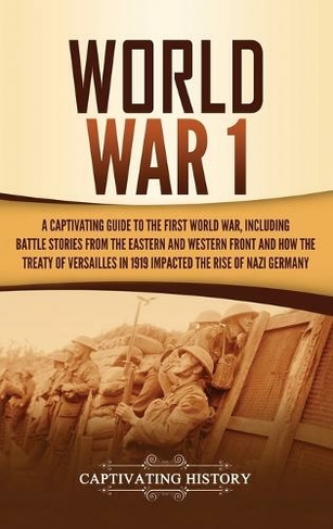 World War 1: A Captivating Guide to the First World War, Including Battle Stories from the Eastern and Western Front and How the Treaty of Versailles in 1919 Impacted the Rise of Nazi Germany