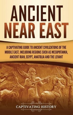 Ancient Near East: A Captivating Guide to Ancient Civilizations of the Middle East, Including Regions Such as Mesopotamia, Ancient Iran, Egypt, Anatolia, and the Levant