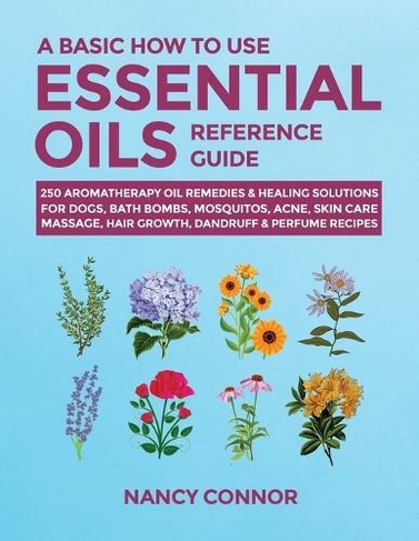 A Basic How to Use Essential Oils Reference Guide: 250 Aromatherapy Oil Remedies & Healing Solutions For Dogs, Bath Bombs, Mosquitos, Acne, Skin Care, Massage, Hair Growth, Dandruff & Perfume Recipes (Essential Oil Recipes and Natural Home Remedies 8)