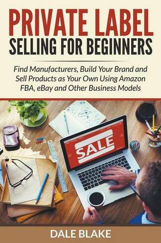 Private Label Selling For Beginners: Find Manufacturers, Build Your Brand and Sell Products as Your Own Using Amazon FBA, eBay and Other Business Models