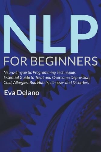 NLP For Beginners: Neuro-Linguistic Programming Techniques Essential Guide to Treat and Overcome Depression, Cold, Allergies, Bad Habits, Illnesses and Disorders
