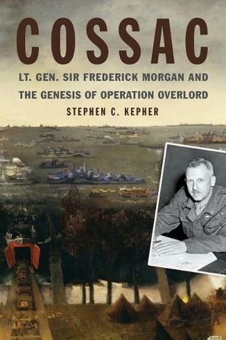 COSSAC: Lt. Gen. Sir Frederick Morgan and the Genesis of Operation OVERLORD (Studies in Naval History and Sea Power)
