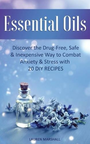 Essential Oils: Discover The Drug-Free, Safe & Inexpensive Way To Combat Anxiety & Stress With 20 DIY Recipes