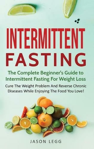 Intermittent Fasting: The Complete Beginner's Guide to Intermittent Fasting For Weight Loss: Cure The Weight Problem And Reverse Chronic Diseases While Enjoying The Food You Love!: The Complete Beginner's Guide to Intermittent Fasting For Weight Loss: (Intermittent Fasting 1)