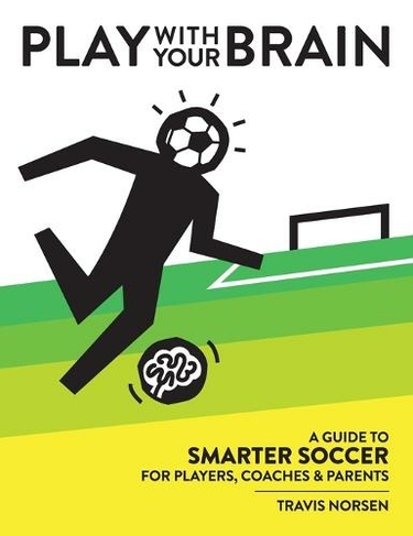 Play With Your Brain: A Guide to Smarter Soccer for Players, Coaches, and Parents