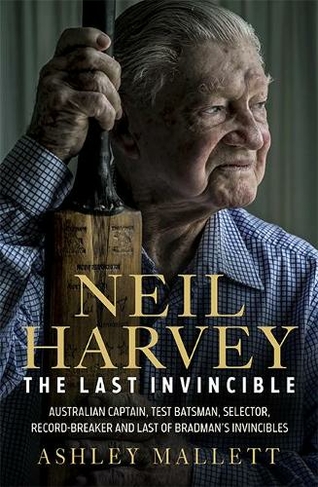 Neil Harvey: The Last Invincible: Australian Champion Test Batsman, Selector, Record Breaker and Last Of Bradman's Invincibles