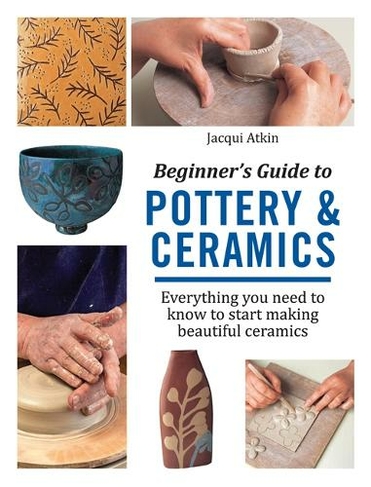 Beginner's Guide to Pottery & Ceramics: Everything You Need to Know to Start Making Beautiful Ceramics